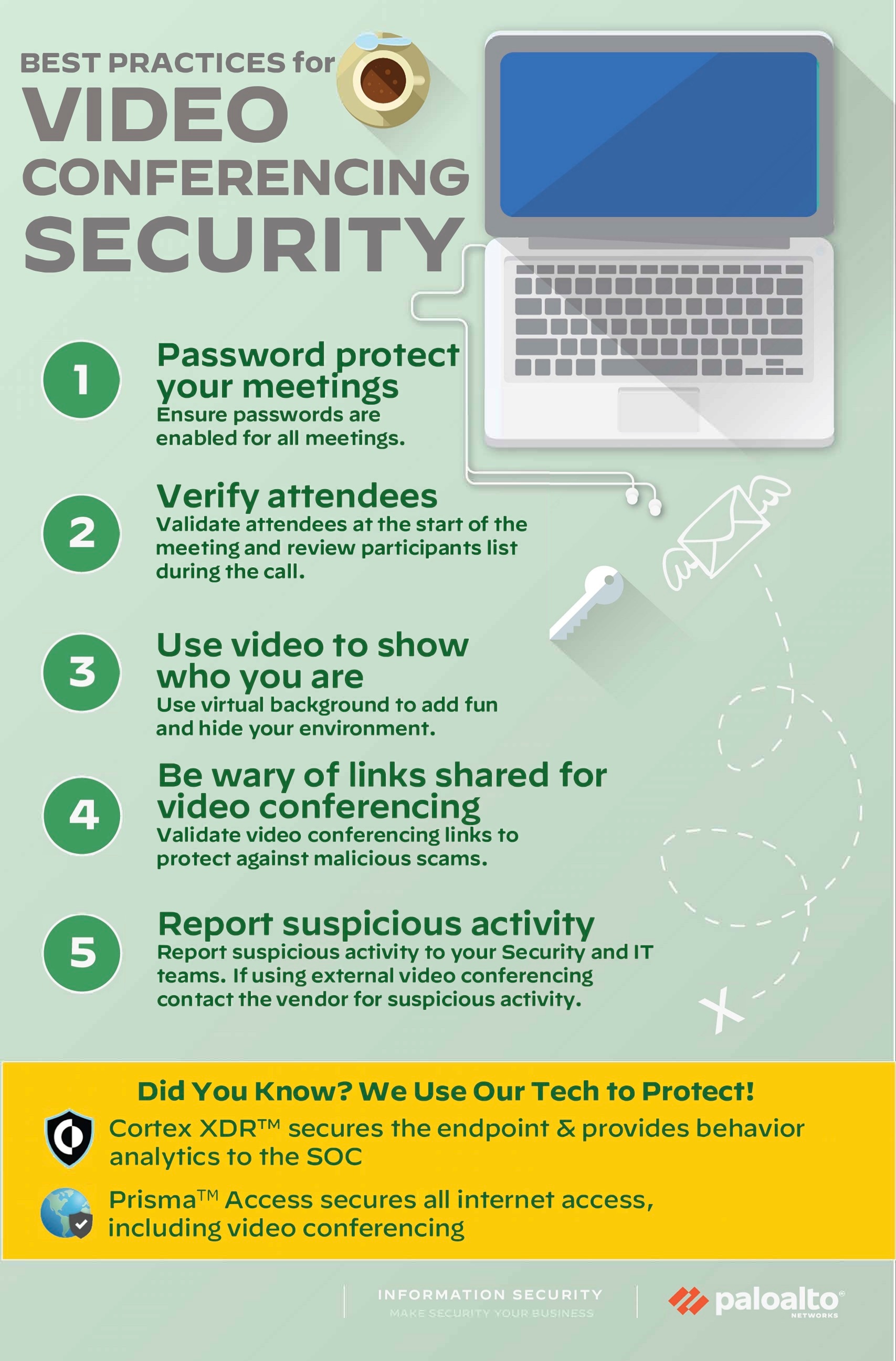 Best Practices for Video Conferencing Security: 1) Password protect your meetings - Ensure passwords are enabled for all meetings. 2) Verify attendees - Validate attendees at the start of the meeting and review participants list during the call. 3) Use video to show who you are - Use virtual background to add fun and hide your environment. 4) Be wary of links shared for video conferencing - Validate video conferencing links to protect against malicious scams. 5) Report suspicious activity - Report suspicious activity to your Security and IT teams. If using external video conferencing contact the vendor for suspicious activity. Did you know? We use our tech to protect! Cortex XDR™ secures the endpoint and provides behavior analytics to the SOC. Prisma™ Access secures all internet access, including video conferencing. 