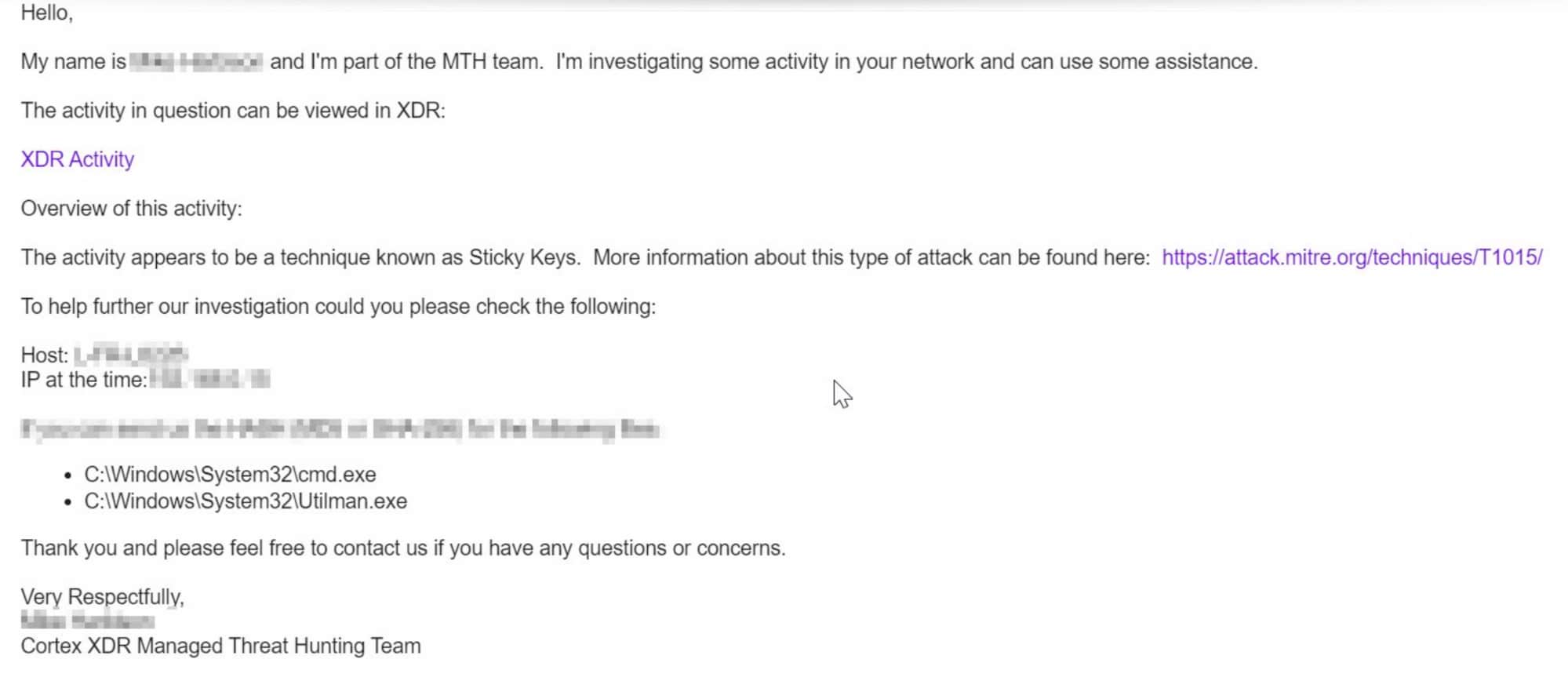 This screenshot of an email reads: Hello, My name is [OBSCURED] and I'm part of the MTH team. I'm investigating some activity in your network and can use some assistance. The activity in question can be viewed in XDR: XDR Activity. Overview of the activity: The activity appears to be a technique known as Sticky Keys. More information about this type of attack can be found here: [web address]. To help further our investigation could you please check the following: [Obscured details]. Thank you and please feel rfree to contact us if you have any questions or concerns. Very Respectfully, [Name Obscured], Cortex XDR Managed Threat Hunting Team 