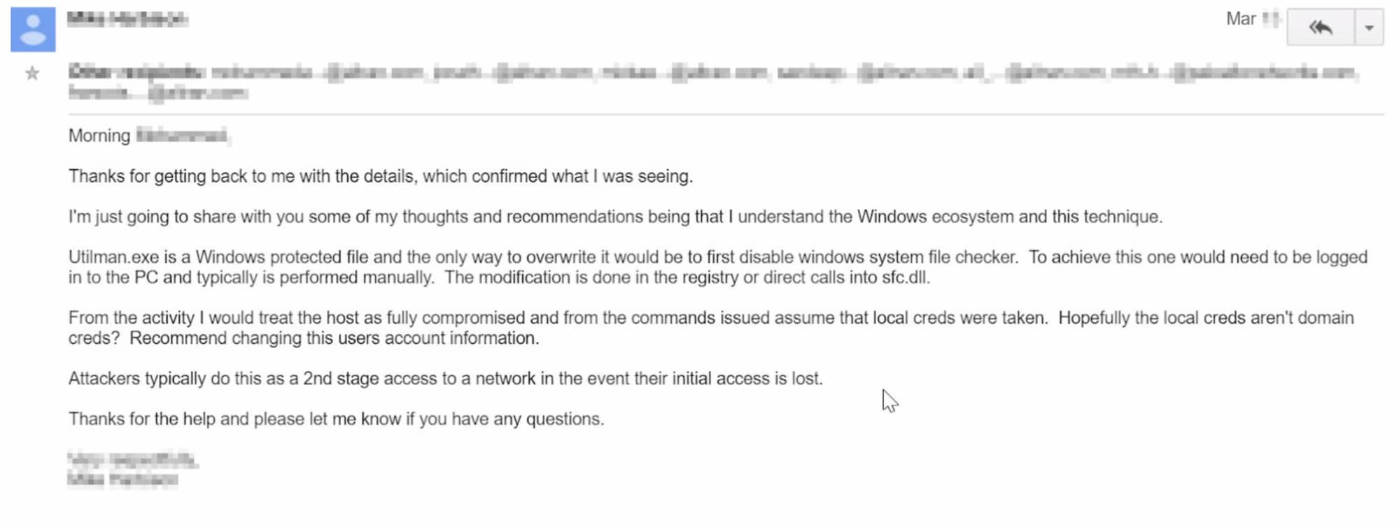 This screenshot of an email reads: Thanks for getting back to me with the details, which confirmed what I was seeing. I'm just going to share with you some of my thoughts and recommendations being that I understand the Windows ecosystem and the technique. Utilman.exe is a Windows protected file and the only way to overwrite it would be to first disable windows system file checker. To achieve this one would need to be logged in ot the PC and typically is performed manually. The modification is done in the registry or direct calls into [obscured]. From the activity I would treat the host as fully compromised and from the commands issued assume that local creds were taken. Hopefully the local creds aren't domain creds? Recommend changing the users account information. Attackers typically do this as a 2nd stage access to a network in the event their initial access is lost. Thanks for the help and please let me know if you have any questions. [Name obscured]